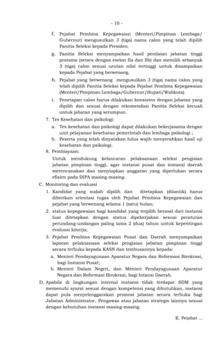 - 10 -
f. Pejabat Pembina Kepegawaian (Menteri/Pimpinan Lembaga/
Gubernur) mengusulkan 3 (tiga) nama calon yang telah dipilih
Panitia Seleksi kepada Presiden.
g. Panitia Seleksi menyampaikan hasil penilaian jabatan tinggi
pratama (setara dengan eselon IIa dan IIb) dan memilih sebanyak
3 (tiga) calon sesuai urutan nilai tertinggi untuk disampaikan
kepada Pejabat yang berwenang.
h. Pejabat yang berwenang mengusulkan 3 (tiga) nama calon yang
telah dipilih Panitia Seleksi kepada Pejabat Pembina Kepegawaian
(Menteri/Pimpinan Lembaga/Gubernur/Bupati/Walikota).
i. Penetapan calon harus dilakukan konsisten dengan jabatan yang
dipilih dan sesuai dengan rekomendasi Panitia Seleksi kecuali
untuk jabatan yang serumpun.
7. Tes Kesehatan dan psikologi:
a. Tes kesehatan dan psikologi dapat dilakukan bekerjasama dengan
unit pelayanan kesehatan pemerintah dan lembaga psikologi ;
b. Peserta yang telah dinyatakan lulus wajib menyerahkan hasil uji
kesehatan dan psikologi.
8. Pembiayaan:
Untuk mendukung kelancaran pelaksanaan seleksi pengisian
jabatan pimpinan tinggi, agar instansi pusat dan instansi daerah
merencanakan dan menyiapkan anggaran yang diperlukan secara
efisien pada DIPA masing-masing.
C. Monitoring dan evaluasi
1. Kandidat yang sudah dipilih dan ditetapkan (dilantik) harus
diberikan orientasi tugas oleh Pejabat Pembina Kepegawaian dan
pejabat yang berwenang selama 1 (satu) bulan;
2. status kepegawaian bagi kandidat yang terpilih berasal dari instansi
luar ditetapkan dengan status dipekerjakan sesuai peraturan
perundang-undangan paling lama 2 (dua) tahun untuk kepentingan
evaluasi kinerja;
3. Pejabat Pembina Kepegawaian Pusat dan Daerah menyampaikan
laporan pelaksanaan seleksi pengisian jabatan pimpinan tinggi
secara terbuka kepada KASN dan tembusannya kepada:
a. Menteri Pendayagunaan Aparatur Negara dan Reformasi Birokrasi,
bagi Instansi Pusat;
b. Menteri Dalam Negeri, dan Menteri Pendayagunaan Aparatur
Negara dan Reformasi Birokrasi, bagi Intansi Daerah.
D. Apabila di lingkungan internal instansi tidak terdapat SDM yang
memenuhi syarat sesuai dengan kompetensi yang dibutuhkan, instansi
dapat pula menyelenggarakan promosi jabatan secara terbuka bagi
Jabatan Administrator, Pengawas atau jabatan strategis lainnya sesuai
dengan kebutuhan instansi masing-masing.
E. Pejabat ...
 