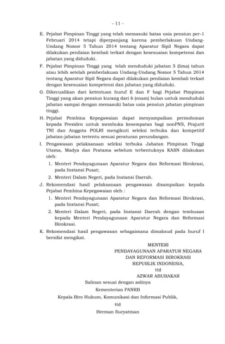- 11 -
E. Pejabat Pimpinan Tinggi yang telah memasuki batas usia pensiun per-1
Februari 2014 tetapi diperpanjang karena pemberlakuan Undang-
Undang Nomor 5 Tahun 2014 tentang Aparatur Sipil Negara dapat
dilakukan penilaian kembali terkait dengan kesesuaian kompetensi dan
jabatan yang diduduki.
F. Pejabat Pimpinan Tinggi yang telah menduduki jabatan 5 (lima) tahun
atau lebih setelah pemberlakuan Undang-Undang Nomor 5 Tahun 2014
tentang Aparatur Sipil Negara dapat dilakukan penilaian kembali terkait
dengan kesesuaian kompetensi dan jabatan yang diduduki.
G. Dikecualikan dari ketentuan huruf E dan F bagi Pejabat Pimpinan
Tinggi yang akan pensiun kurang dari 6 (enam) bulan untuk menduduki
jabatan sampai dengan memasuki batas usia pensiun jabatan pimpinan
tinggi.
H. Pejabat Pembina Kepegawaian dapat menyampaikan permohonan
kepada Presiden untuk membuka kesempatan bagi nonPNS, Prajurit
TNI dan Anggota POLRI mengikuti seleksi terbuka dan kompetitif
jabatan-jabatan tertentu sesuai peraturan perundangan.
I. Pengawasan pelaksanaan seleksi terbuka Jabatan Pimpinan Tinggi
Utama, Madya dan Pratama sebelum terbentuknya KASN dilakukan
oleh:
1. Menteri Pendayagunaan Aparatur Negara dan Reformasi Birokrasi,
pada Instansi Pusat;
2. Menteri Dalam Negeri, pada Instansi Daerah.
J. Rekomendasi hasil pelaksanaan pengawasan disampaikan kepada
Pejabat Pembina Kepegawaian oleh :
1. Menteri Pendayagunaan Aparatur Negara dan Reformasi Birokrasi,
pada Instansi Pusat;
2. Menteri Dalam Negeri, pada Instansi Daerah dengan tembusan
kepada Menteri Pendayagunaan Aparatur Negara dan Reformasi
Birokrasi.
K. Rekomendasi hasil pengawasan sebagaimana dimaksud pada huruf I
bersifat mengikat.
MENTERI
PENDAYAGUNAAN APARATUR NEGARA
DAN REFORMASI BIROKRASI
REPUBLIK INDONESIA,
ttd
AZWAR ABUBAKAR
Salinan sesuai dengan aslinya
Kementerian PANRB
Kepala Biro Hukum, Komunikasi dan Informasi Publik,
ttd
Herman Suryatman
 