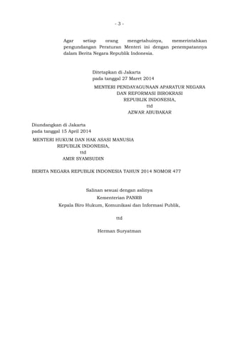 - 3 -
Agar setiap orang mengetahuinya, memerintahkan
pengundangan Peraturan Menteri ini dengan penempatannya
dalam Berita Negara Republik Indonesia.
Ditetapkan di Jakarta
pada tanggal 27 Maret 2014
MENTERI PENDAYAGUNAAN APARATUR NEGARA
DAN REFORMASI BIROKRASI
REPUBLIK INDONESIA,
ttd
AZWAR ABUBAKAR
Diundangkan di Jakarta
pada tanggal 15 April 2014
MENTERI HUKUM DAN HAK ASASI MANUSIA
REPUBLIK INDONESIA,
ttd
AMIR SYAMSUDIN
BERITA NEGARA REPUBLIK INDONESIA TAHUN 2014 NOMOR 477
Salinan sesuai dengan aslinya
Kementerian PANRB
Kepala Biro Hukum, Komunikasi dan Informasi Publik,
ttd
Herman Suryatman
 