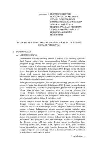 Lampiran I PERATURAN MENTERI
PENDAYAGUNAAN APARATUR
NEGARA DAN REFORMASI
BIROKRASI REPUBLIK INDONESIA
NOMOR 13 TAHUN 2014
TENTANG TATA CARA PENGISIAN
JABATAN PIMPINAN TINGGI DI
LINGKUNGAN INSTANSI
PEMERINTAH
TATA CARA PENGISIAN JABATAN PIMPINAN TINGGI DI LINGKUNGAN
INSTANSI PEMERINTAH
I. PENDAHULUAN
A. LATAR BELAKANG
Berdasarkan Undang-undang Nomor 5 Tahun 2014 tentang Aparatur
Sipil Negara antara lain mengamanatkan bahwa Pengisian jabatan
pimpinan tinggi utama dan madya pada kementerian, kesekretariatan
lembaga negara, lembaga nonstruktural, dan Instansi Daerah dilakukan
secara terbuka dan kompetitif di kalangan PNS dengan memperhatikan
syarat kompetensi, kualifikasi, kepangkatan, pendidikan dan latihan,
rekam jejak jabatan, dan integritas serta persyaratan lain yang
dibutuhkan sesuai dengan ketentuan peraturan perundang-undangan
dan dilakukan pada tingkat nasional.
Sedangkan untuk pengisian jabatan pimpinan tinggi pratama dilakukan
secara terbuka dan kompetitif di kalangan PNS dengan memperhatikan
syarat kompetensi, kualifikasi, kepangkatan, pendidikan dan pelatihan,
rekam jejak jabatan, dan integritas serta persyaratan jabatan lain
sesuai dengan ketentuan peraturan perundang-undangan yang
dilakukan secara terbuka dan kompetitif pada tingkat nasional atau
antarkabupaten/kota dalam 1 (satu) provinsi.
Sesuai dengan Grand Design Reformasi Birokrasi yang dipertajam
dengan rencana aksi 9 (Sembilan) Program Percepatan Reformasi
Birokrasi salah satu diantaranya adalah Program Sistem Promosi PNS
secara terbuka. Pelaksanaan sistem promosi secara terbuka yang
dilakukan melalui pengisian jabatan yang lowong secara kompetitif
dengan didasarkan pada sistem merit. Dengan sistem merit tersebut,
maka pelaksanaan promosi jabatan didasarkan pada kebijakan dan
Manajemen ASN yang dilakukan sesuai dengan kualifikasi, kompetensi,
dan kinerja secara adil dan wajar dengan tanpa membedakan latar
belakang politik, ras, warna kulit, agama, asal usul, jenis kelamin,
status pernikahan, umur, atau kondisi kecacatan. Untuk itu dalam
rangka pengisian jabatan tinggi harus pula memperhatikan 9 (sembilan)
prinsip dalam sistem merit, yaitu:
1. melakukan ...
 