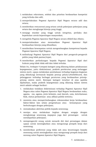 - 2 -
1. melakukan rekrutmen, seleksi dan prioritas berdasarkan kompetisi
yang terbuka dan adil;
2. memperlakukan Pegawai Aparatur Sipil Negara secara adil dan
setara;
3. memberikan remunerasi yang setara untuk pekerjaan-pekerjaan yang
setara dan menghargai kinerja yang tinggi;
4. menjaga standar yang tinggi untuk integritas, perilaku dan
kepedulian untuk kepentingan masyarakat;
5. mengelola Pegawai Aparatur Sipil Negara secara efektif dan efisien;
6. mempertahankan atau memisahkan Pegawai Aparatur Sipil
berdasarkan kinerja yang dihasilkan;
7. memberikan kesempatan untuk mengembangkan kompetensi kepada
Pegawai Aparatur Sipil Negara;
8. melindungi Pegawai Aparatur Sipil Negara dari pengaruh-pengaruh
politis yang tidak pantas/tepat;
9. memberikan perlindungan kepada Pegawai Aparatur Sipil dari
hukum yang tidak tidak adil dan tidak terbuka.
Selain itu, terdapat 4 (empat) kategori yang dilarang dalam pelaksanaan
kepegawaian, yaitu diskriminasi, praktek perekrutan yang melanggar
sistem merit, upaya melakukan pembalasan terhadap kegiatan-kegiatan
yang dilindungi (termasuk kepada peniup peluit/whistleblower), dan
pelanggaran terhadap berbagai peraturan yang berdasarkan prinsip-
prinsip sistem merit. Keempat kategori tersebut di atas apabila
dijabarkan, maka praktek kepegawaian yang dilarang dalam sistem
merit adalah sebagai berikut:
1. melakukan tindakan diskriminasi terhadap Pegawai Aparatur Sipil
Negara atau calon Pegawai Aparatur Sipil Negara berdasarkan suku,
agama, ras, agama, jenis kelamin, asal daerah, usia, keterbatasan
fisik, status perkawinan atau afiliasi politik tertentu;
2. meminta atau mempertimbangkan rekomendasi kerja berdasarkan
faktor-faktor lain selain pengetahuan atau kemampuan yang
berhubungan dengan pekerjaan;
3. memaksakan aktivitas politik kepada seseorang;
4. menipu atau melakukan kegitan dengan sengaja dengan
menghalangi seseorang siapapun juga dari persaingan untuk
mendapatkan pekerjaan;
5. mempengaruhi orang untuk menarik diri dari persaingan dalam
upaya untuk meningkatkan atau mengurangi prospek kerja dari
seseorang;
6. memberikan preferensi yang tidak sah atau keuntungan kepada
seseorang untuk meningkatkan atau mengurangi prospek kerja dari
seorang calon Pegawai Aparatur Sipil Negara;
7. melakukan ...
 