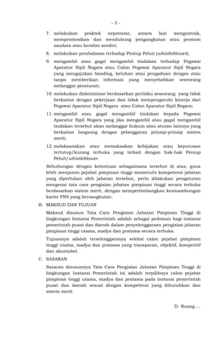 - 3 -
7. melakukan praktek nepotisme, antara lain mengontrak,
mempromosikan dan mendukung pengangkatan atau promosi
saudara atau kerabat sendiri;
8. melakukan pembalasan terhadap Peniup Peluit (whistleblower);
9. mengambil atau gagal mengambil tindakan terhadap Pegawai
Aparatur Sipil Negara atau Calon Pegawai Aparatur Sipil Negara
yang mengajukan banding, keluhan atau pengaduan dengan atau
tanpa memberikan informasi yang menyebabkan seseorang
melanggar peraturan;
10. melakukan diskriminasi berdasarkan perilaku seseorang yang tidak
berkaitan dengan pekerjaan dan tidak mempengaruhi kinerja dari
Pegawai Aparatur Sipil Negara atau Calon Aparatur Sipil Negara;
11. mengambil atau gagal mengambil tindakan kepada Pegawai
Aparatur Sipil Negara yang jika mengambil atau gagal mengambil
tindakan tersebut akan melanggar hukum atau aturan lainnya yang
berkaitan langsung dengan pelanggaran prinsip-prinsip sistem
merit;
12. melaksanakan atau memaksakan kebijakan atau keputusan
tertutup/kurang terbuka yang terkait dengan hak-hak Peniup
Peluit/whistleblower.
Sehubungan dengan ketentuan sebagaimana tersebut di atas, guna
lebih menjamin pejabat pimpinan tinggi memenuhi kompetensi jabatan
yang diperlukan oleh jabatan tersebut, perlu dilakukan pengaturan
mengenai tata cara pengisian jabatan pimpinan tinggi secara terbuka
berdasarkan sistem merit, dengan mempertimbangkan kesinambungan
karier PNS yang bersangkutan.
B. MAKSUD DAN TUJUAN
Maksud disusun Tata Cara Pengisian Jabatan Pimpinan Tinggi di
lingkungan Instansi Pemerintah adalah sebagai pedoman bagi instansi
pemerintah pusat dan daerah dalam penyelenggaraan pengisian jabatan
pimpinan tinggi utama, madya dan pratama secara terbuka.
Tujuannya adalah terselenggaranya seleksi calon pejabat pimpinan
tinggi utama, madya dan pratama yang transparan, objektif, kompetitif
dan akuntabel.
C. SASARAN
Sasaran disusunnya Tata Cara Pengisian Jabatan Pimpinan Tinggi di
lingkungan Instansi Pemerintah ini adalah terpilihnya calon pejabat
pimpinan tinggi utama, madya dan pratama pada instansi pemerintah
pusat dan daerah sesuai dengan kompetensi yang dibutuhkan dan
sistem merit.
D. Ruang ...
 