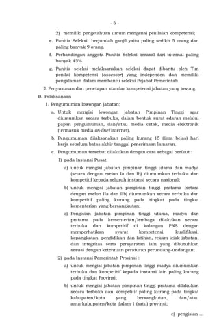 - 6 -
2) memiliki pengetahuan umum mengenai penilaian kompetensi;
e. Panitia Seleksi berjumlah ganjil yaitu paling sedikit 5 orang dan
paling banyak 9 orang.
f. Perbandingan anggota Panitia Seleksi berasal dari internal paling
banyak 45%.
g. Panitia seleksi melaksanakan seleksi dapat dibantu oleh Tim
penilai kompetensi (assessor) yang independen dan memiliki
pengalaman dalam membantu seleksi Pejabat Pemerintah.
2. Penyusunan dan penetapan standar kompetensi jabatan yang lowong.
B. Pelaksanaan
1. Pengumuman lowongan jabatan:
a. Untuk mengisi lowongan jabatan Pimpinan Tinggi agar
diumumkan secara terbuka, dalam bentuk surat edaran melalui
papan pengumuman, dan/atau media cetak, media elektronik
(termasuk media on-line/internet).
b. Pengumuman dilaksanakan paling kurang 15 (lima belas) hari
kerja sebelum batas akhir tanggal penerimaan lamaran.
c. Pengumuman tersebut dilakukan dengan cara sebagai berikut :
1) pada Instansi Pusat:
a) untuk mengisi jabatan pimpinan tinggi utama dan madya
(setara dengan eselon Ia dan Ib) diumumkan terbuka dan
kompetitif kepada seluruh instansi secara nasional;
b) untuk mengisi jabatan pimpinan tinggi pratama (setara
dengan eselon IIa dan IIb) diumumkan secara terbuka dan
kompetitif paling kurang pada tingkat pada tingkat
kementerian yang bersangkutan;
c) Pengisian jabatan pimpinan tinggi utama, madya dan
pratama pada kementerian/lembaga dilakukan secara
terbuka dan kompetitif di kalangan PNS dengan
memperhatikan syarat kompetensi, kualifikasi,
kepangkatan, pendidikan dan latihan, rekam jejak jabatan,
dan integritas serta persyaratan lain yang dibutuhkan
sesuai dengan ketentuan peraturan perundang-undangan;
2) pada Instansi Pemerintah Provinsi :
a) untuk mengisi jabatan pimpinan tinggi madya diumumkan
terbuka dan kompetitif kepada instansi lain paling kurang
pada tingkat Provinsi;
b) untuk mengisi jabatan pimpinan tinggi pratama dilakukan
secara terbuka dan kompetitif paling kurang pada tingkat
kabupaten/kota yang bersangkutan, dan/atau
antarkabupaten/kota dalam 1 (satu) provinsi;
c) pengisian ...
 