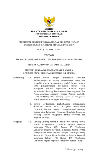MENTERI
PENDAYAGUNAAN APARATUR NEGARA
DAN REFORMASI BIROKRASI
REPUBLIK INDONESIA
PERATURAN MENTERI PENDAYAGUNAAN APARATUR NEGARA
DAN REFORMASI BIROKRASI REPUBLIK INDONESIA
NOMOR 52 TAHUN 2012
TENTANG
JABATAN FUNGSIONAL MEDIK VETERINER DAN ANGKA KREDITNYA
DENGAN RAHMAT TUHAN YANG MAHA ESA
MENTERI PENDAYAGUNAAN APARATUR NEGARA
DAN REFORMASI BIROKRASI REPUBLIK INDONESIA,
Menimbang : a. bahwa dalam rangka memenuhi tuntutan
perkembangan di bidang pengendalian hama dan
penyakit hewan, pengamanan produk hewan hewan,
serta pengembangan kesehatan hewan, perlu
mengatur kembali Keputusan Menteri Negara
Koordinator Bidang Pengawasan Pembangunan dan
Pendayagunaan Aparatur Negara Nomor 59/KEP/
MK.WASPAN/9/1999 tentang Jabatan Fungsional
Medik Veteriner dan Angka Kreditnya;
b. bahwa berdasarkan pertimbangan sebagaimana
dimaksud dalam huruf a, perlu menetapkan
Peraturan Menteri Negara Pendayagunaan Aparatur
Negara dan Reformasi Birokrasi Republik Indonesia
tentang Jabatan Fungsional Medik Veteriner dan
Angka Kreditnya;
Mengingat : 1. Undang-Undang Nomor 8 Tahun 1974 tentang Pokok-
pokok Kepegawaian (Lembaran Negara Republik
Indonesia Tahun 1974 Nomor 55, Tambahan
Lembaran Negara Republik Indonesia Nomor 3041),
sebagaimana telah diubah dengan Undang-Undang
Nomor 43 Tahun 1999 (Lembaran Negara Republik
Indonesia Tahun 1999 Nomor 169, Tambahan
Lembaran Negara Republik Indonesia Nomor 3890);
2. Undang-Undang ...
 