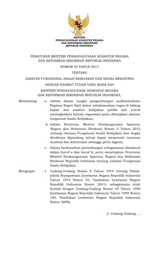 MENTERI
PENDAYAGUNAAN APARATUR NEGARA
DAN REFORMASI BIROKRASI
REPUBLIK INDONESIA
PERATURAN MENTERI PENDAYAGUNAAN APARATUR NEGARA
DAN REFORMASI BIROKRASI REPUBLIK INDONESIA
NOMOR 45 TAHUN 2013
TENTANG
JABATAN FUNGSIONAL ANALIS KEBIJAKAN DAN ANGKA KREDITNYA
DENGAN RAHMAT TUHAN YANG MAHA ESA
MENTERI PENDAYAGUNAAN APARATUR NEGARA
DAN REFORMASI BIROKRASI REPUBLIK INDONESIA,
Menimbang : a. bahwa dalam rangka pengembangan profesionalisme
Pegawai Negeri Sipil dalam melaksanakan tugas di bidang
kajian dan analisis kebijakan publik dan untuk
meningkatkan kinerja organisasi perlu ditetapkan jabatan
fungsional Analis Kebijakan;
b. bahwa Peraturan Menteri Pendayagunaan Aparatur
Negara dan Reformasi Birokrasi Nomor 5 Tahun 2012
tentang Jabatan Fungsional Analis Kebijakan dan Angka
Kreditnya dipandang belum dapat memenuhi tuntutan
kualitas dan kebutuhan sehingga perlu diganti;
c. bahwa berdasarkan pertimbangan sebagaimana dimaksud
dalam huruf a dan huruf b, perlu menetapkan Peraturan
Menteri Pendayagunaan Aparatur Negara dan Reformasi
Birokrasi Republik Indonesia tentang Jabatan Fungsional
Analis Kebijakan.
Mengingat : 1. Undang-Undang Nomor 8 Tahun 1974 tentang Pokok-
pokok Kepegawaian (Lembaran Negara Republik Indonesia
Tahun 1974 Nomor 55, Tambahan Lembaran Negara
Republik Indonesia Nomor 3041), sebagaimana telah
diubah dengan Undang-Undang Nomor 43 Tahun 1999
(Lembaran Negara Republik Indonesia Tahun 1999 Nomor
169, Tambahan Lembaran Negara Republik Indonesia
Nomor 3890);
2. Undang-Undang ….
 