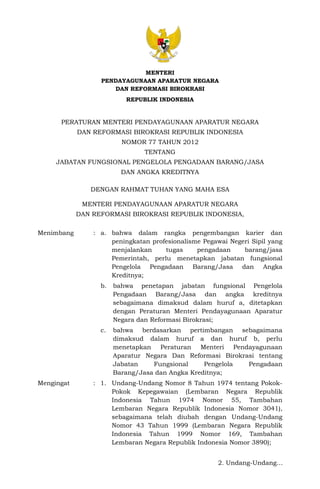 2. Undang-Undang…
MENTERI
PENDAYAGUNAAN APARATUR NEGARA
DAN REFORMASI BIROKRASI
REPUBLIK INDONESIA
PERATURAN MENTERI PENDAYAGUNAAN APARATUR NEGARA
DAN REFORMASI BIROKRASI REPUBLIK INDONESIA
NOMOR 77 TAHUN 2012
TENTANG
JABATAN FUNGSIONAL PENGELOLA PENGADAAN BARANG/JASA
DAN ANGKA KREDITNYA
DENGAN RAHMAT TUHAN YANG MAHA ESA
MENTERI PENDAYAGUNAAN APARATUR NEGARA
DAN REFORMASI BIROKRASI REPUBLIK INDONESIA,
Menimbang : a. bahwa dalam rangka pengembangan karier dan
peningkatan profesionalisme Pegawai Negeri Sipil yang
menjalankan tugas pengadaan barang/jasa
Pemerintah, perlu menetapkan jabatan fungsional
Pengelola Pengadaan Barang/Jasa dan Angka
Kreditnya;
b. bahwa penetapan jabatan fungsional Pengelola
Pengadaan Barang/Jasa dan angka kreditnya
sebagaimana dimaksud dalam huruf a, ditetapkan
dengan Peraturan Menteri Pendayagunaan Aparatur
Negara dan Reformasi Birokrasi;
c. bahwa berdasarkan pertimbangan sebagaimana
dimaksud dalam huruf a dan huruf b, perlu
menetapkan Peraturan Menteri Pendayagunaan
Aparatur Negara Dan Reformasi Birokrasi tentang
Jabatan Fungsional Pengelola Pengadaan
Barang/Jasa dan Angka Kreditnya;
Mengingat : 1. Undang-Undang Nomor 8 Tahun 1974 tentang Pokok-
Pokok Kepegawaian (Lembaran Negara Republik
Indonesia Tahun 1974 Nomor 55, Tambahan
Lembaran Negara Republik Indonesia Nomor 3041),
sebagaimana telah diubah dengan Undang-Undang
Nomor 43 Tahun 1999 (Lembaran Negara Republik
Indonesia Tahun 1999 Nomor 169, Tambahan
Lembaran Negara Republik Indonesia Nomor 3890);
 