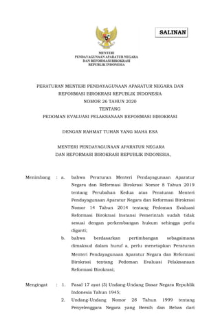 PERATURAN MENTERI PENDAYAGUNAAN APARATUR NEGARA DAN
REFORMASI BIROKRASI REPUBLIK INDONESIA
NOMOR 26 TAHUN 2020
TENTANG
PEDOMAN EVALUASI PELAKSANAAN REFORMASI BIROKRASI
DENGAN RAHMAT TUHAN YANG MAHA ESA
MENTERI PENDAYAGUNAAN APARATUR NEGARA
DAN REFORMASI BIROKRASI REPUBLIK INDONESIA,
Menimbang : a. bahwa Peraturan Menteri Pendayagunaan Aparatur
Negara dan Reformasi Birokrasi Nomor 8 Tahun 2019
tentang Perubahan Kedua atas Peraturan Menteri
Pendayagunaan Aparatur Negara dan Reformasi Birokrasi
Nomor 14 Tahun 2014 tentang Pedoman Evaluasi
Reformasi Birokrasi Instansi Pemerintah sudah tidak
sesuai dengan perkembangan hukum sehingga perlu
diganti;
b. bahwa berdasarkan pertimbangan sebagaimana
dimaksud dalam huruf a, perlu menetapkan Peraturan
Menteri Pendayagunaan Aparatur Negara dan Reformasi
Birokrasi tentang Pedoman Evaluasi Pelaksanaan
Reformasi Birokrasi;
Mengingat : 1. Pasal 17 ayat (3) Undang-Undang Dasar Negara Republik
Indonesia Tahun 1945;
2. Undang-Undang Nomor 28 Tahun 1999 tentang
Penyelenggara Negara yang Bersih dan Bebas dari
 