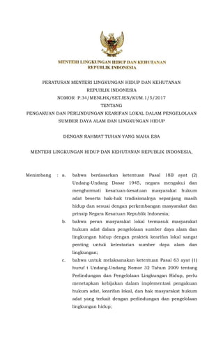 PERATURAN MENTERI LINGKUNGAN HIDUP DAN KEHUTANAN
REPUBLIK INDONESIA
NOMOR P.34/MENLHK/SETJEN/KUM.1/5/2017
TENTANG
PENGAKUAN DAN PERLINDUNGAN KEARIFAN LOKAL DALAM PENGELOLAAN
SUMBER DAYA ALAM DAN LINGKUNGAN HIDUP
DENGAN RAHMAT TUHAN YANG MAHA ESA
MENTERI LINGKUNGAN HIDUP DAN KEHUTANAN REPUBLIK INDONESIA,
Menimbang : a. bahwa berdasarkan ketentuan Pasal 18B ayat (2)
Undang-Undang Dasar 1945, negara mengakui dan
menghormati kesatuan-kesatuan masyarakat hukum
adat beserta hak-hak tradisionalnya sepanjang masih
hidup dan sesuai dengan perkembangan masyarakat dan
prinsip Negara Kesatuan Republik Indonesia;
b. bahwa peran masyarakat lokal termasuk masyarakat
hukum adat dalam pengelolaan sumber daya alam dan
lingkungan hidup dengan praktek kearifan lokal sangat
penting untuk kelestarian sumber daya alam dan
lingkungan;
c. bahwa untuk melaksanakan ketentuan Pasal 63 ayat (1)
huruf t Undang-Undang Nomor 32 Tahun 2009 tentang
Perlindungan dan Pengelolaan Lingkungan Hidup, perlu
menetapkan kebijakan dalam implementasi pengakuan
hukum adat, kearifan lokal, dan hak masyarakat hukum
adat yang terkait dengan perlindungan dan pengelolaan
lingkungan hidup;
 