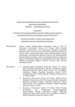 PERATURAN MENTERI NEGARA PERUMAHAN RAKYAT
REPUBLIK INDONESIA
NOMOR: 22/PERMEN/M/2008
TENTANG
STANDAR PELAYANAN MINIMAL BIDANG PERUMAHAN RAKYAT
DAERAH PROVINSI DAN DAERAH KABUPATEN/KOTA
DENGAN RAHMAT TUHAN YANG MAHA ESA
MENTERI NEGARA PERUMAHAN RAKYAT,
Menimbang : bahwa untuk melaksanakan ketentuan Pasal 4 ayat (1)
Peraturan Pemerintah Nomor 65 Tahun 2005 tentang
Pedoman Penyusunan dan Penerapan Standar Pelayanan
Minimal, dan Pasal 8 ayat (1) Peraturan Pemerintah Nomor 38
Tahun 2007 tentang Pembagian Urusan Pemerintahan, antara
Pemerintah, Pemerintahan Daerah Provinsi, dan Pemerintahan
Daerah Kabupaten/Kota, perlu menetapkan Peraturan Menteri
Negara Perumahan Rakyat tentang Standar Pelayanan Minimal
Bidang Perumahan Rakyat Daerah Provinsi Dan Daerah
Kabupaten/Kota;
Mengingat : 1. Undang-undang Republik Indonesia Nomor 32 Tahun
2004 Tentang Pemerintahan Daerah (Lembaran Negara
Republik Indonesia Tahun 2004, Nomor 125, Tambahan
Lembaran Negara Republik Indonesia Nomor 4437),
sebagaimana telah diubah dengan Undang-Undang Nomor
12 Tahun 2008;
2. Peraturan Pemerintah Nomor 65 Tahun 2005 tentang
Pedoman Penyusunan dan Penerapan Standar Pelayanan
Minimal (Lembaran Negara Republik Indonesia Tahun
2005 Nomor 150, Tambahan Lembaran Negara Republik
Indonesia Nomor 4585);
3. Peraturan Pemerintah Nomor 79 Tahun 2005 tentang
Pembinaan dan Pengawasan Penyelenggaraan
Pemerintahan Daerah (Lembaran Negara Republik
Indonesia Tahun 2005 Nomor 165, Tambahan Lembaran
Negara Republik Indonesia Nomor 4593);
 