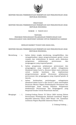 MENTERI NEGARA PEMBERDAYAAN PEREMPUAN DAN PERLINDUNGAN ANAK
REPUBLIK INDONESIA
PERATURAN
MENTERI NEGARA PEMBERDAYAAN PEREMPUAN DAN PERLINDUNGAN ANAK
REPUBLIK INDONESIA
NOMOR 4 TAHUN 2014
TENTANG
PEDOMAN PENGAWASAN PELAKSANAAN PERENCANAAN DAN
PENGANGGARAN YANG RESPONSIF GENDER UNTUK PEMERINTAH DAERAH
DENGAN RAHMAT TUHAN YANG MAHA ESA,
MENTERI NEGARA PEMBERDAYAAN PEREMPUAN DAN PERLINDUNGAN ANAK
REPUBLIK INDONESIA,
Menimbang : a. bahwa dalam rangka mendorong, mengefektifkan, dan
mengoptimalkan upaya pengarusutamaan gender secara
terpadu dan terkoordinasi di daerah, perlu dilakukan
pengawasan pelaksanaan perencanaan dan
penganggaran yang responsif gender;
b. bahwa pengawasan pelaksanaan perencanaan dan
penganggaran yang responsif gender sebagaimana
dimaksud dalam huruf a, disusun dalam suatu pedoman
untuk menilai komitmen dan implementasi
pengarusutamaan gender khususnya pelaksanaan
perencanaan dan penganggaran yang responsif gender di
daerah;
c. bahwa berdasarkan pertimbangan sebagaimana
dimaksud dalam huruf a dan huruf b, perlu menetapkan
Peraturan Menteri Negara Pemberdayaan Perempuan dan
Perlindungan Anak tentang Pedoman Pengawasan
Pelaksanaan Perencanaan dan Penganggaran yang
Responsif Gender Untuk Pemerintah Daerah;
Mengingat : 1. Undang-Undang Nomor 25 Tahun 2004 tentang Sistem
Perencanaan Pembangunan Nasional (Lembaran Negara
Republik Indonesia Tahun 2004 Nomor 104, Tambahan
Lembaran Negara Republik Indonesia Nomor 4421);
2. Undang-Undang …
 