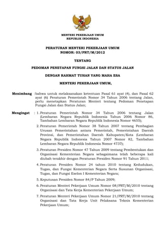 MENTERI PEKERJAAN UMUM
REPUBLIK INDONESIA
PERATURAN MENTERI PEKERJAAN UMUM
NOMOR: 03/PRT/M/2012
TENTANG
PEDOMAN PENETAPAN FUNGSI JALAN DAN STATUS JALAN
DENGAN RAHMAT TUHAN YANG MAHA ESA
MENTERI PEKERJAAN UMUM,
Menimbang :bahwa untuk melaksanakan ketentuan Pasal 61 ayat (4), dan Pasal 62
ayat (6) Peraturan Pemerintah Nomor 34 Tahun 2006 tentang Jalan,
perlu menetapkan Peraturan Menteri tentang Pedoman Penetapan
Fungsi Jalan dan Status Jalan;
Mengingat : 1. Peraturan Pemerintah Nomor 34 Tahun 2006 tentang Jalan
(Lembaran Negara Republik Indonesia Tahun 2006 Nomor 86,
Tambahan Lembaran Negara Republik Indonesia Nomor 4655);
2. Peraturan Pemerintah Nomor 38 Tahun 2007 tentang Pembagian
Urusan Pemerintahan antara Pemerintah, Pemerintahan Daerah
Provinsi, dan Pemerintahan Daerah Kabupaten/Kota (Lembaran
Negara Republik Indonesia Tahun 2007 Nomor 82, Tambahan
Lembaran Negara Republik Indonesia Nomor 4737);
3. Peraturan Presiden Nomor 47 Tahun 2009 tentang Pembentukan dan
Organisasi Kementerian Negara sebagaimana telah beberapa kali
diubah terakhir dengan Peraturan Presiden Nomor 91 Tahun 2011;
4. Peraturan Presiden Nomor 24 tahun 2010 tentang Kedudukan,
Tugas, dan Fungsi Kementerian Negara Serta Susunan Organisasi,
Tugas, dan Fungsi Eselon I Kementerian Negara;
5. Keputusan Presiden Nomor 84/P Tahun 2009;
6. Peraturan Menteri Pekerjaan Umum Nomor 08/PRT/M/2010 tentang
Organisasi dan Tata Kerja Kementerian Pekerjaan Umum;
7. Peraturan Menteri Pekerjaan Umum Nomor 21/PRT/M/2010 tentang
Organisasi dan Tata Kerja Unit Pelaksana Teknis Kementerian
Pekerjaan Umum;
 