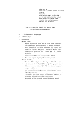 1
LAMPIRAN IV
PERATURAN MENTERI PEKERJAAN UMUM
NOMOR
TENTANG
PENYELENGGARAAN PRASARANA
DAN SARANA PERSAMPAHAN DALAM
PENANGANAN SAMPAH RUMAH
TANGGA DAN SAMPAH SEJENIS
SAMPAH RUMAH TANGGA
TATA CARA PENYEDIAAN FASILITAS PENGOLAHAN
DAN PEMROSESAN AKHIR SAMPAH
1. TPS 3R BERBASIS MASYARAKAT
1.1. PERENCANAAN
1) Kriteria Lokasi
a. Kriteria Utama
• Batasan administrasi lahan TPS 3R dalam batas administrasi
yang sama dengan area pelayanan TPS 3R berbasis masyarakat.
• Status kepemilikan lahan milik pemerintah atau lainnya yang
dibuktikan dengan Akte/Surat Pernyataan Hibah untuk
pembangunan prasarana dan sarana TPS 3R berbasis
masyarakat
• Ukuran minimal lahan yang harus disediakan 200 m2
• Mempunyai kegiatan lingkungan berbasis masyarakat
b. Kriteria Pendukung
• Berada di dalam wilayah permukiman penduduk, bebas banjir,
ada jalan masuk, sebaiknya tidak terlalu jauh dengan jalan raya
• Cakupan pelayanan minimal 200 KK atau minimal mengolah
sampah 3 m3/hari
• Ada tokoh masyarakat yang disegani dan mempunyai wawasan
lingkungan yang kuat
• Penerimaan masyarakat untuk melaksanakan kegiatan 3R
merupakan kesadaran masyarakat secara spontan
• Masyarakat bersedia membayar retribusi pengolahan sampah
 