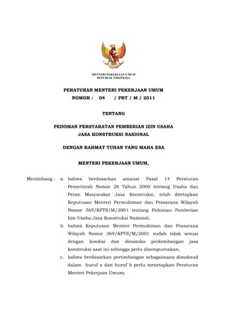 MENTERI PEKERJAAN UMUM
REPUBLIK INDONESIA
PERATURAN MENTERI PEKERJAAN UMUM
NOMOR : 04 / PRT / M / 2011
TENTANG
PEDOMAN PERSYARATAN PEMBERIAN IZIN USAHA
JASA KONSTRUKSI NASIONAL
DENGAN RAHMAT TUHAN YANG MAHA ESA
MENTERI PEKERJAAN UMUM,
Menimbang : a. bahwa berdasarkan amanat Pasal 14 Peraturan
Pemerintah Nomor 28 Tahun 2000 tentang Usaha dan
Peran Masyarakat Jasa Konstruksi, telah ditetapkan
Keputusan Menteri Permukiman dan Prasarana Wilayah
Nomor 369/KPTS/M/2001 tentang Pedoman Pemberian
Izin Usaha Jasa Konstruksi Nasional;
b. bahwa Keputusan Menteri Permukiman dan Prasarana
Wilayah Nomor 369/KPTS/M/2001 sudah tidak sesuai
dengan kondisi dan dinamika perkembangan jasa
konstruksi saat ini sehingga perlu disempurnakan;
c. bahwa berdasarkan pertimbangan sebagaimana dimaksud
dalam huruf a dan huruf b perlu menetapkan Peraturan
Menteri Pekerjaan Umum;
 