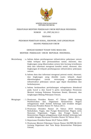 PERATURAN MENTERI PEKERJAAN UMUM REPUBLIK INDONESIA 
NOMOR 05 /PRT/M/2013 
TENTANG 
PEDOMAN PEMETAAN SOSIAL, EKONOMI, DAN LINGKUNGAN 
BIDANG PEKERJAAN UMUM 
DENGAN RAHMAT TUHAN YANG MAHA ESA 
MENTERI PEKERJAAN UMUM REPUBLIK INDONESIA, 
Menimbang : a. bahwa dalam pembangunan infrastruktur pekerjaan umum 
tidak terlepas dari permasalahan sosial, ekonomi, dan 
lingkungan yang dikarenakan antara lain kurang tersedianya 
data dan informasi mengenai kondisi sosial, ekonomi, dan 
lingkungan di wilayah pembangunan infrastruktur pekerjaan 
umum; 
b. bahwa data dan informasi mengenai potensi sosial, ekonomi, 
dan lingkungan yang dimiliki suatu wilayah dapat 
dikembangkan untuk menunjang pengembangan 
infrastruktur pekerjaan umum agar dapat diandalkan dan 
berkelanjutan; 
c. bahwa berdasarkan pertimbangan sebagaimana dimaksud 
pada huruf a dan huruf b perlu menetapkan Peraturan 
Menteri tentang Pedoman Pemetaan Sosial, Ekonomi, dan 
Lingkungan Bidang Pekerjaan Umum; 
Mengingat : 1. Peraturan Presiden Nomor 47 Tahun 2009 tentang 
Pembentukan dan Organisasi Kementerian Negara 
sebagaimana telah diubah beberapa kali terakhir dengan 
Peraturan Presiden Nomor 91 Tahun 2011; 
2. Peraturan Presiden Nomor 24 Tahun 2010 tentang 
Kedudukan, Tugas, dan Fungsi Kementerian Negara serta 
Susunan Organisasi, Tugas, dan Fungsi Eselon I 
Kementerian Negara sebagaimana telah diubah beberapa kali 
terakhir dengan Peraturan Presiden Nomor 92 Tahun 2011; 
3. Keputusan Presiden Nomor 84/P Tahun 2009; 
4. Peraturan Menteri Pekerjaan Umum Nomor 08/PRT/M/2010 
tentang Organisasi dan Tata Kerja Kementerian Pekerjaan 
Umum; 
 
