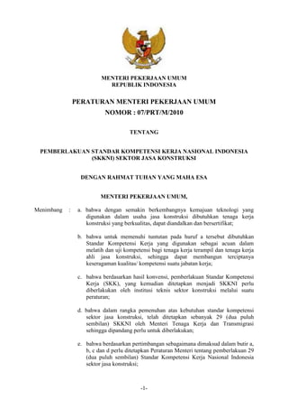 MENTERI PEKERJAAN UMUM
REPUBLIK INDONESIA

PERATURAN MENTERI PEKERJAAN UMUM
NOMOR : 07/PRT/M/2010
TENTANG
PEMBERLAKUAN STANDAR KOMPETENSI KERJA NASIONAL INDONESIA
(SKKNI) SEKTOR JASA KONSTRUKSI
DENGAN RAHMAT TUHAN YANG MAHA ESA
MENTERI PEKERJAAN UMUM,
Menimbang

:

a. bahwa dengan semakin berkembangnya kemajuan teknologi yang
digunakan dalam usaha jasa konstruksi dibutuhkan tenaga kerja
konstruksi yang berkualitas, dapat diandalkan dan bersertifikat;
b. bahwa untuk memenuhi tuntutan pada huruf a tersebut dibutuhkan
Standar Kompetensi Kerja yang digunakan sebagai acuan dalam
melatih dan uji kompetensi bagi tenaga kerja terampil dan tenaga kerja
ahli jasa konstruksi, sehingga dapat membangun terciptanya
keseragaman kualitas/ kompetensi suatu jabatan kerja;
c. bahwa berdasarkan hasil konvensi, pemberlakuan Standar Kompetensi
Kerja (SKK), yang kemudian ditetapkan menjadi SKKNI perlu
diberlakukan oleh institusi teknis sektor konstruksi melalui suatu
peraturan;
d. bahwa dalam rangka pemenuhan atas kebutuhan standar kompetensi
sektor jasa konstruksi, telah ditetapkan sebanyak 29 (dua puluh
sembilan) SKKNI oleh Menteri Tenaga Kerja dan Transmigrasi
sehingga dipandang perlu untuk diberlakukan;
e. bahwa berdasarkan pertimbangan sebagaimana dimaksud dalam butir a,
b, c dan d perlu ditetapkan Peraturan Menteri tentang pemberlakuan 29
(dua puluh sembilan) Standar Kompetensi Kerja Nasional Indonesia
sektor jasa konstruksi;

-1-

 