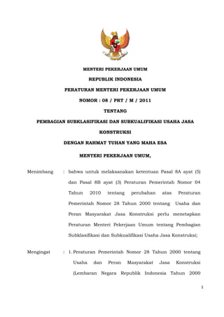 1
MENTERI PEKERJAAN UMUM
REPUBLIK INDONESIA
PERATURAN MENTERI PEKERJAAN UMUM
NOMOR : 08 / PRT / M / 2011
TENTANG
PEMBAGIAN SUBKLASIFIKASI DAN SUBKUALIFIKASI USAHA JASA
KONSTRUKSI
DENGAN RAHMAT TUHAN YANG MAHA ESA
MENTERI PEKERJAAN UMUM,
Menimbang : bahwa untuk melaksanakan ketentuan Pasal 8A ayat (5)
dan Pasal 8B ayat (3) Peraturan Pemerintah Nomor 04
Tahun 2010 tentang perubahan atas Peraturan
Pemerintah Nomor 28 Tahun 2000 tentang Usaha dan
Peran Masyarakat Jasa Konstruksi perlu menetapkan
Peraturan Menteri Pekerjaan Umum tentang Pembagian
Subklasifikasi dan Subkualifikasi Usaha Jasa Konstruksi;
Mengingat : 1. Peraturan Pemerintah Nomor 28 Tahun 2000 tentang
Usaha dan Peran Masyarakat Jasa Konstruksi
(Lembaran Negara Republik Indonesia Tahun 2000
 