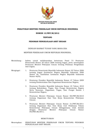 1
MENTERI PEKERJAAN UMUM
REPUBLIK INDONESIA
PERATURAN MENTERI PEKERJAAN UMUM REPUBLIK INDONESIA
NOMOR 13/PRT/M/2012
TENTANG
PEDOMAN PENGELOLAAN ASET IRIGASI
DENGAN RAHMAT TUHAN YANG MAHA ESA
MENTERI PEKERJAAN UMUM REPUBLIK INDONESIA,
Menimbang : bahwa untuk melaksanakan ketentuan Pasal 73 Peraturan
Pemerintah Nomor 20 tahun 2006 tentang Irigasi, perlu menetapkan
Peraturan Menteri Pekerjaan Umum tentang Pedoman Pengelolaan
Aset Irigasi;
Mengingat : 1. Peraturan Pemerintah Republik Indonesia Nomor 20 Tahun 2006
tentang Irigasi (Lembaran Negara Republik Indonesia 2006
Nomor 46, Tambahan Lembaran Negara Republik Indonesia
Nomor 4624);
2. Peraturan Presiden Republik Indonesia Nomor 47 Tahun 2009
tentang Pembentukan Dan Organisasi Kementerian Negara;
3. Peraturan Presiden Republik Indonesia Nomor 24 Tahun 2010
tentang Kedudukan, Tugas, Dan Fungsi Kementerian Negara
Serta Susunan, Organisasi, Tugas, Dan Fungsi Eselon I
Kementerian Negara;
4. Peraturan Menteri Pekerjaan Umum Nomor 08/PRT/M/2010
tentang Organisasi Dan Tata Kerja Kementerian Pekerjaan
Umum;
5. Peraturan Menteri Pekerjaan Umum Nomor 21/PRT/M/2011
tentang Organisasi Dan Tata Kerja Unit Pelaksana Teknis
Kementerian Pekerjaan Umum Sebagaimana telah diubah
dengan Peraturan Menteri Pekerjaan Umum Nomor
09/PRT/M/2011;
MEMUTUSKAN:
Menetapkan: PERATURAN MENTERI PEKERJAAN UMUM TENTANG PEDOMAN
PENGELOLAAN ASET IRIGASI.
 