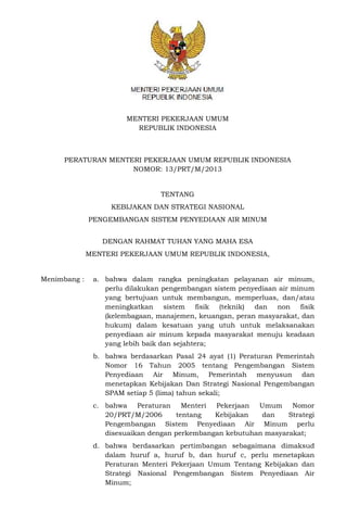 MENTERI PEKERJAAN UMUM
REPUBLIK INDONESIA
PERATURAN MENTERI PEKERJAAN UMUM REPUBLIK INDONESIA
NOMOR: 13/PRT/M/2013
TENTANG
KEBIJAKAN DAN STRATEGI NASIONAL
PENGEMBANGAN SISTEM PENYEDIAAN AIR MINUM
DENGAN RAHMAT TUHAN YANG MAHA ESA
MENTERI PEKERJAAN UMUM REPUBLIK INDONESIA,
Menimbang : a. bahwa dalam rangka peningkatan pelayanan air minum,
perlu dilakukan pengembangan sistem penyediaan air minum
yang bertujuan untuk membangun, memperluas, dan/atau
meningkatkan sistem fisik (teknik) dan non fisik
(kelembagaan, manajemen, keuangan, peran masyarakat, dan
hukum) dalam kesatuan yang utuh untuk melaksanakan
penyediaan air minum kepada masyarakat menuju keadaan
yang lebih baik dan sejahtera;
b. bahwa berdasarkan Pasal 24 ayat (1) Peraturan Pemerintah
Nomor 16 Tahun 2005 tentang Pengembangan Sistem
Penyediaan Air Minum, Pemerintah menyusun dan
menetapkan Kebijakan Dan Strategi Nasional Pengembangan
SPAM setiap 5 (lima) tahun sekali;
c. bahwa Peraturan Menteri Pekerjaan Umum Nomor
20/PRT/M/2006 tentang Kebijakan dan Strategi
Pengembangan Sistem Penyediaan Air Minum perlu
disesuaikan dengan perkembangan kebutuhan masyarakat;
d. bahwa berdasarkan pertimbangan sebagaimana dimaksud
dalam huruf a, huruf b, dan huruf c, perlu menetapkan
Peraturan Menteri Pekerjaan Umum Tentang Kebijakan dan
Strategi Nasional Pengembangan Sistem Penyediaan Air
Minum;
 