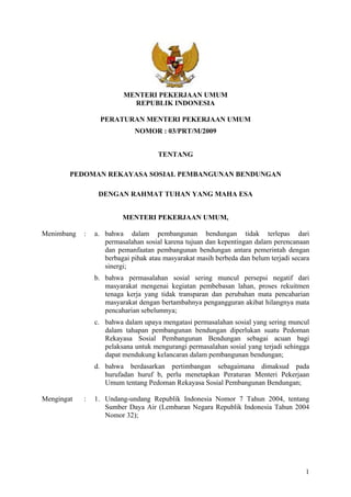 1
MENTERI PEKERJAAN UMUM
REPUBLIK INDONESIA
PERATURAN MENTERI PEKERJAAN UMUM
NOMOR : 03/PRT/M/2009
TENTANG
PEDOMAN REKAYASA SOSIAL PEMBANGUNAN BENDUNGAN
DENGAN RAHMAT TUHAN YANG MAHA ESA
MENTERI PEKERJAAN UMUM,
Menimbang : a. bahwa dalam pembangunan bendungan tidak terlepas dari
permasalahan sosial karena tujuan dan kepentingan dalam perencanaan
dan pemanfaatan pembangunan bendungan antara pemerintah dengan
berbagai pihak atau masyarakat masih berbeda dan belum terjadi secara
sinergi;
b. bahwa permasalahan sosial sering muncul persepsi negatif dari
masyarakat mengenai kegiatan pembebasan lahan, proses rekuitmen
tenaga kerja yang tidak transparan dan perubahan mata pencaharian
masyarakat dengan bertambahnya pengangguran akibat hilangnya mata
pencaharian sebelumnya;
c. bahwa dalam upaya mengatasi permasalahan sosial yang sering muncul
dalam tahapan pembangunan bendungan diperlukan suatu Pedoman
Rekayasa Sosial Pembangunan Bendungan sebagai acuan bagi
pelaksana untuk mengurangi permasalahan sosial yang terjadi sehingga
dapat mendukung kelancaran dalam pembangunan bendungan;
d. bahwa berdasarkan pertimbangan sebagaimana dimaksud pada
hurufadan huruf b, perlu menetapkan Peraturan Menteri Pekerjaan
Umum tentang Pedoman Rekayasa Sosial Pembangunan Bendungan;
Mengingat : 1. Undang-undang Republik Indonesia Nomor 7 Tahun 2004, tentang
Sumber Daya Air (Lembaran Negara Republik Indonesia Tahun 2004
Nomor 32);
 
