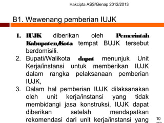 Hakcipta ASS/Genap 2012/2013
10
B1. Wewenang pemberian IUJK
1. IUJK diberikan oleh Pemerintah
Kabupaten/Kota tempat BUJK tersebut
berdomisili.
2. Bupati/Walikota dapat menunjuk Unit
Kerja/instansi untuk memberikan IUJK
dalam rangka pelaksanaan pemberian
IUJK,
3. Dalam hal pemberian IUJK dilaksanakan
oleh unit kerja/instansi yang tidak
membidangi jasa konstruksi, IUJK dapat
diberikan setelah mendapatkan
rekomendasi dari unit kerja/instansi yang
 