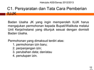 Hakcipta ASS/Genap 2012/2013
12
C1. Persyaratan dan Tata Cara Pemberian
IUJK
Badan Usaha JK yang ingin memperoleh IUJK harus
mengajukan permohonan kepada Bupati/Walikota melalui
Unit Kerja/instansi yang ditunjuk sesuai dengan domisili
Badan Usaha.
Permohonan yang dimaksud terdiri atas:
1. permohonan izin baru;
2. perpanjangan izin;
3. perubahan data; dan/atau
4. penutupan izin.
 