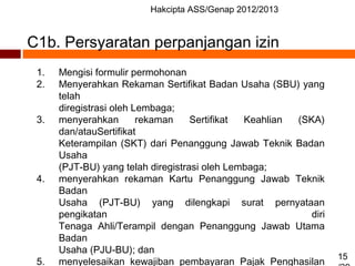 Hakcipta ASS/Genap 2012/2013
15
C1b. Persyaratan perpanjangan izin
1. Mengisi formulir permohonan
2. Menyerahkan Rekaman Sertifikat Badan Usaha (SBU) yang
telah
diregistrasi oleh Lembaga;
3. menyerahkan rekaman Sertifikat Keahlian (SKA)
dan/atauSertifikat
Keterampilan (SKT) dari Penanggung Jawab Teknik Badan
Usaha
(PJT-BU) yang telah diregistrasi oleh Lembaga;
4. menyerahkan rekaman Kartu Penanggung Jawab Teknik
Badan
Usaha (PJT-BU) yang dilengkapi surat pernyataan
pengikatan diri
Tenaga Ahli/Terampil dengan Penanggung Jawab Utama
Badan
Usaha (PJU-BU); dan
5. menyelesaikan kewajiban pembayaran Pajak Penghasilan
 