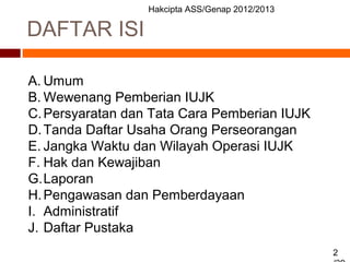 Hakcipta ASS/Genap 2012/2013
2
DAFTAR ISI
A. Umum
B. Wewenang Pemberian IUJK
C.Persyaratan dan Tata Cara Pemberian IUJK
D.Tanda Daftar Usaha Orang Perseorangan
E. Jangka Waktu dan Wilayah Operasi IUJK
F. Hak dan Kewajiban
G.Laporan
H.Pengawasan dan Pemberdayaan
I. Administratif
J. Daftar Pustaka
 