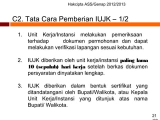 Hakcipta ASS/Genap 2012/2013
21
C2. Tata Cara Pemberian IUJK – 1/2
1. Unit Kerja/Instansi melakukan pemeriksaan
terhadap dokumen permohonan dan dapat
melakukan verifikasi lapangan sesuai kebutuhan.
2. IUJK diberikan oleh unit kerja/instansi paling lama
10 (sepuluh) hari kerja setelah berkas dokumen
persyaratan dinyatakan lengkap.
3. IUJK diberikan dalam bentuk sertifikat yang
ditandatangani oleh Bupati/Walikota, atau Kepala
Unit Kerja/Instansi yang ditunjuk atas nama
Bupati/ Walikota.
 