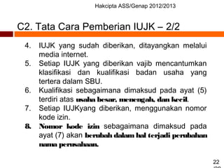 Hakcipta ASS/Genap 2012/2013
22
C2. Tata Cara Pemberian IUJK – 2/2
4. IUJK yang sudah diberikan, ditayangkan melalui
media internet.
5. Setiap IUJK yang diberikan vajib mencantumkan
klasifikasi dan kualifikasi badan usaha yang
tertera dalam SBU.
6. Kualifikasi sebagaimana dimaksud pada ayat (5)
terdiri atas usaha besar, menengah, dan kecil.
7. Setiap IUJKyang diberikan, menggunakan nomor
kode izin.
8. Nomor kode izin sebagaimana dimaksud pada
ayat (7) akan berubah dalam hal terjadi perubahan
nama perusahaan.
 