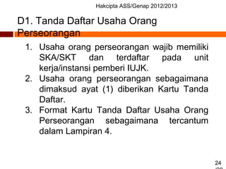 Hakcipta ASS/Genap 2012/2013
24
D1. Tanda Daftar Usaha Orang
Perseorangan
1. Usaha orang perseorangan wajib memiliki
SKA/SKT dan terdaftar pada unit
kerja/instansi pemberi IUJK.
2. Usaha orang perseorangan sebagaimana
dimaksud ayat (1) diberikan Kartu Tanda
Daftar.
3. Format Kartu Tanda Daftar Usaha Orang
Perseorangan sebagaimana tercantum
dalam Lampiran 4.
 