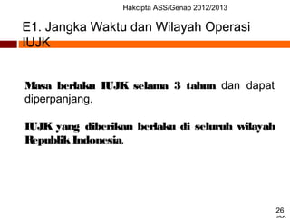 Hakcipta ASS/Genap 2012/2013
26
E1. Jangka Waktu dan Wilayah Operasi
IUJK
Masa berlaku IUJK selama 3 tahun dan dapat
diperpanjang.
IUJK yang diberikan berlaku di seluruh wilayah
RepublikIndonesia.
 