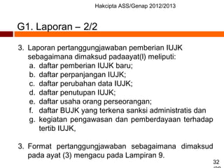 Hakcipta ASS/Genap 2012/2013
32
3. Laporan pertanggungjawaban pemberian IUJK
sebagaimana dimaksud padaayat(l) meliputi:
a. daftar pemberian IUJK baru;
b. daftar perpanjangan IUJK;
c. daftar perubahan data IUJK;
d. daftar penutupan IUJK;
e. daftar usaha orang perseorangan;
f. daftar BUJK yang terkena sanksi administratis dan
g. kegiatan pengawasan dan pemberdayaan terhadap
tertib IUJK,
3. Format pertanggungjawaban sebagaimana dimaksud
pada ayat (3) mengacu pada Lampiran 9.
G1. Laporan – 2/2
 