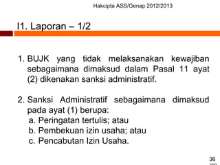 Hakcipta ASS/Genap 2012/2013
36
1. BUJK yang tidak melaksanakan kewajiban
sebagaimana dimaksud dalam Pasal 11 ayat
(2) dikenakan sanksi administratif.
2. Sanksi Administratif sebagaimana dimaksud
pada ayat (1) berupa:
a. Peringatan tertulis; atau
b. Pembekuan izin usaha; atau
c. Pencabutan Izin Usaha.
I1. Laporan – 1/2
 