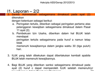 Hakcipta ASS/Genap 2012/2013
37
3. Sanksi Administratif sebagaimana dimaksud pada ayat (2)
dikenakan
dengan ketentuan sebagai berikut:
a. Peringatan tertulis, diberikan sebagai peringatan pertama atas
pelanggaran kewajiban sebagaimana dimaksud dalam Pasal
11 ayat (2);
b. Pembekuan Izin Usaha, diberikan dalam hal BUJK telah
mendapat
peringatan tertulis sebagaimana pada huruf a namun tetap
tidak
memenuhi kewajibannya dalam jangka waktu 30 (tiga puluh)
hari.
3. IUJK yang telah dibekukan dapat diberlakukan kembali apabila
BUJK telah memenuhi kewajibannya.
4. Bagi BUJK yang diberikan sanksi sebagaimana dimaksud pada
ayat (2) huruf c dapat memperoleh IUJK setelah memenuhi
I1. Laporan – 2/2
 
