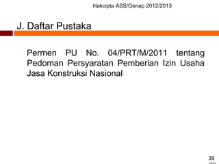 Hakcipta ASS/Genap 2012/2013
39
J. Daftar Pustaka
Permen PU No. 04/PRT/M/2011 tentang
Pedoman Persyaratan Pemberian Izin Usaha
Jasa Konstruksi Nasional
 