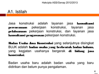 Hakcipta ASS/Genap 2012/2013
4
A1. Istilah
Jasa konstruksi adalah layanan jasa konsultansi
perencanaan pekerjaan konstruksi, layanan jasa
pelaksanaan pekerjaan konstruksi, dan layanan jasa
konsultansi pengawasan pekerjaan konstruksi.
Badan Usaha Jasa Konstruksi yang selanjutnya disingkat
BUJK adalah badan usaha yang berbentuk badan hukum,
yang kegjatan usahanya bergerak di bidang jasa
konstruksi.
Badan usaha baru adalah badan usaha yang baru
didirikan dan belum punya pengalaman.
 