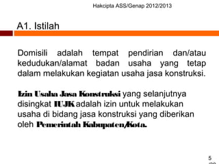 Hakcipta ASS/Genap 2012/2013
5
A1. Istilah
Domisili adalah tempat pendirian dan/atau
kedudukan/alamat badan usaha yang tetap
dalam melakukan kegiatan usaha jasa konstruksi.
Izin Usaha Jasa Konstruksi yang selanjutnya
disingkat IUJKadalah izin untuk melakukan
usaha di bidang jasa konstruksi yang diberikan
oleh Pemerintah Kabupaten/Kota.
 