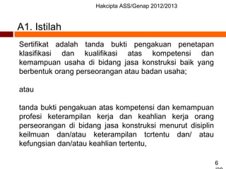 Hakcipta ASS/Genap 2012/2013
6
A1. Istilah
Sertifikat adalah tanda bukti pengakuan penetapan
klasifikasi dan kualifikasi atas kompetensi dan
kemampuan usaha di bidang jasa konstruksi baik yang
berbentuk orang perseorangan atau badan usaha;
atau
tanda bukti pengakuan atas kompetensi dan kemampuan
profesi keterampilan kerja dan keahlian kerja orang
perseorangan di bidang jasa konstruksi menurut disiplin
keilmuan dan/atau keterampilan tcrtentu dan/ atau
kefungsian dan/atau keahlian tertentu,
 