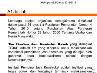 Hakcipta ASS/Genap 2012/2013
7
A1. Istilah
Lembaga adalah organisasi sebagaimana dimaksud
dalam pasal 24 ayat (1) Peraturan Pemerintah Nomor 4
Tahun 2010 tentang Perubahan Atas Peraturan
Pemerintah Homor 28 tahun 2000 Tentang Usaha dan
Peran Masyarakat.
Tim Pembina Jasa Konstruksi Daerah yang disingkat
TPJKD adalah tim yang dibentuk untuk melaksanakan
koordinasi pembinaan jasa konstruksi yang ditunjuk oleh
gubernur, atau bupati/walikota sesuai dengan
kewenangannya,
Institusi Pembina Jasa Konstruksi adalah institusi yang
tugas pokok dan fungsinya termasuk melaksanakan
 