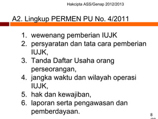 Hakcipta ASS/Genap 2012/2013
8
A2. Lingkup PERMEN PU No. 4/2011
1. wewenang pemberian IUJK
2. persyaratan dan tata cara pemberian
IUJK,
3. Tanda Daftar Usaha orang
perseorangan,
4. jangka waktu dan wilayah operasi
IUJK,
5. hak dan kewajiban,
6. laporan serta pengawasan dan
pemberdayaan.
 
