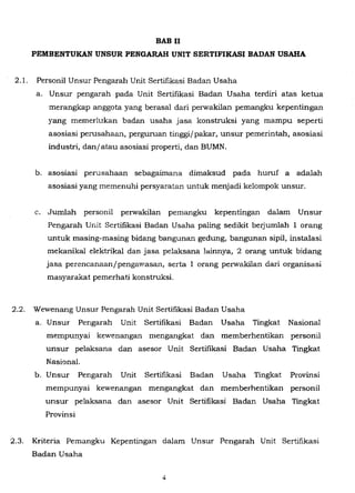 BAB II
PEMBENTUKAN UNSUR PENGARAH UNIT SERTIFIKASI BADAN USAHA
2.1. Personil Unsur Pengarah Unit Sertifikasi Badan Usaha
a. Unsur pengarah pada Unit Sertifikasi Badan Usaha terdiri atas ketua
merangkap anggota yang berasal dari perwakilan pemangku kepentingan
yang memerlukan badan usaha jasa konstruksi yang mampu seperti
asosiasi perusahaan, perguruan tinggi/pakar, unsur pemerintah, asosiasi
industri, danjatau asosiasi properti, dan BUMN.
b. asosiasi perusahaan sebagaimana dimaksud pada huruf a adalah
asosiasi yang memenuhi persyaratan untuk menjadi kelompok unsur.
c. Jumlah personil perwakilan pemangku kepentingan dalam Unsur
Pengarah Unit Sertifikasi Badan Usaha paling sedikit berjumlah 1 orang
untuk masing-masing bidang bangunan gedung, bangunan sipil, instalasi
mekanikal elektrlkal dan jasa pelaksana lainnya, 2 orang untuk bidang
jasa perencanaanjpengawasan, serta 1 orang perwakilan dari organisasi
masyarakat pemerhati konstruksi.
2.2. Wewenang Unsur Pengarah Unit Sertifikasi Badan Usaha
a. Unsur Pengarah Unit Sertifikasi Badan Usaha Tingkat Nasional
mempunyai kewenangan mengangkat dan memberhentikan personil
unsur pelaksana dan asesor Unit Sertifikasi Badan Usaha Tingkat
Nasional.
b. Unsur Pengarah Unit Sertifikasi Badan Usaha Tingkat Provinsi
mempunyai kewenangan mengangkat dan memberhentikan personil
unsur pelaksana dan asesor Unit Sertifikasi Badan Usaha Tingkat
Provinsi
2.3. Kriteria Pemangku Kepentingan dalam Unsur Pengarah Unit Sertifikasi
Badan Usaha
 
