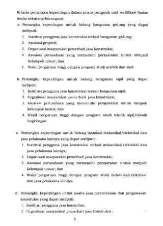 Kriteria pemangku kepentingan dalam unsur pengarah unit sertifikasi badan
usaha sekurang-kurangnya:
a. Pemangku kepentingan untuk bidang bangunan gedung yang dapat
meliputi:
1. Institusi penggunajasa konstruksi terkait bangunan gedung;
2. Asosiasi properti;
3. Organisasi masyarakat pemerhati jasa konstruksi;
4. Asosiasi perusahaan yang memenuhi persyaratan untuk menjadi
kelompok unsur; da.11
5. Wakil perguruan tinggi dengan program studi arsitek dan sipil.
b. Pemangku kepentingan untuk bidang bangunan sipil yang dapat
meliputi:
1. Institusi penggunajasa konstruksi terkait bangunan sipil;
2. Organisasi masyarakat pemerhati jasa konstruksi;
J. Asosiasi perusahaan yang memenuhi persyaratan untuk menjadi
kelompok unsur; dan
4. Wakil perguruan tinggi dengan program studi teknik sipiljteknik
lingkungan.
c. Pemangku kepentingan untuk bidang instalasi mekanikal/elektrikal dan
jasa pelaksana lainnya yang dapat meliputi:
I. Institusi pengguna jasa konstruksi terkait mekanikal/ elektrikal dan
jasa pelaksana lainnya;
2. Organisasi masyarakat pemerhati jasa konstruksi;
3. Asosiasi penJ.sahaan yang memenuhi persyaratan untuk menjadi
kelompok unsur; dan
4. Wakil perguruan tinggi dengan program studi mekanikaljelektrikal
dan jasa pelaksana lainnya.
d. Pemangku kepentingan untuk usaha jasa perencanaan dan pengawasan
konstru.ksi yang dapat meliputi:
I. Institusi penggunajasa konsultan;
2. Organisasi masyarakat p:-merhati jasa konstruksi ;
5
 