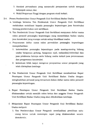 3. Asosiasi perusahaan yang memenuhi persyaratan untuk menjadi
kelompok unsur; dan
4. Wakil Perguruan Tinggi dengan program studi terkait.
2.4. Proses Pembentukan Unsur Pengarah Unit Sertifikasi Badan Usaha
a. Lembaga bersama Tim Pembentuk Unsur Pengarah Unit Sertifikasi
melakukan sosialisasi kepada pemangku kepentingan jasa konstruksi
tentang pembentukan unit sertifikasi.
b. Tim Pembentuk Unsur Pengarah Unit Sertifikasi menyusun daftar nama
caJon personil pemangku kepentingan yang memerlukan badan usaha
jasa konstruksi yang mampu untuk setiap klasitikasi usaha.
c. Penyusunan daftar nama caJon perwakilan pemangku kepentingan
memperhatikan:
1. keterwakilan pemangku kepentingan pada masing-masing bidang
usaha bangunan gedung, bangunan sipi1, mekanikal/elektrikal dan
jasa pelaksana !ainnya serta bidang usaha terkait jasa perencanaan
dan pengawasan konstruksi.
2. ketentuan lebih Janjut mengeniii persyaratan unsur pengarah yang
telah ditetapkan Lembaga
d. Tim Pembentuk Unsur Pengarah Unit Sertifikasi memfasilitasi Rapat
Penetapan Unsur Pengarah Unit Sertifikasi Badan Usaha dengan
menghadirkan personil yang tercantum dalam daftar nama caJon personil
pemangku kepentingan.
e. Rapat Penetapan Unsur Pengarah Unit Sertitikasi Badan Usaha
dilaksanakan untuk memilih caJon ketua dan anggota Unsur Pengarah
Unit Sertifikasi Badan Usaha yang akan dikukuhkan Lembaga.
f. Mekanisme Rapat Penetapan Unsur Pengarah Unit Sertifikasi Badan
Usaha meliputi:
1. Tim Pembentukan Unsur Pengarah memfasilitasi pemilihan satu
orang ketua untuk memimpin rapat yang dilaksanakan secara
demokratis;
 