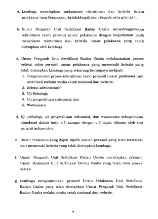a. Lembaga menetapkan mekanisme rekruitmen dan kriteria unsur
pelaksana yang berazaskan ketidakberpihakan kepada satu golongan.
b. Unsur Pengarah Unit Sertifikasi Badan Usaha menyeJenggarakan
rekruitmen caJon personiJ unsur peJaksana dengan berpedoman pada
mekanisme rekruitmen dan kriteria unsur peJaksana yang telah
ditetapkan oleh Lembaga.
c. Unsur Pengarah Unit Sertifikasi Badan Usaha melaksanakan proses
seleksi caJon personiJ unsur pelaksana yang memenuhi kriteria yang
teJah ditetapkan Lembaga yang sekurang-kurangnya meliputi:
1. Pengumuman proses rekruitmen caJon personiJ unsur pelaksana unit
sertifikasi melalui media cetak nasional dan website;
2. SeJeksi administratif;
3. Uji Psikologi;
4. Uji pengetahuan substansi; dan
5. Wawancara.
d. Uji psikoJogi, UJl pengetahuan substansi, dan wawancara sebagaimana
dimaksud dalam butir c.3 sampai dengan c.S dapat dibantu oleh tim
penguji independen.
e. Unsur Pelaksana yang dapat dipilih adalah personil yang telah terseleksi
dan memenuhi kriteria yang telah ditetapkan Lembaga.
f. Unsur Pengarah Unit Sertifikasi Badan Usaha menetapkan personil
Unsur Pelaksana Unit Sertifikasi Badan Usaha yang telah lolos proses
seleksi.
g. Lembaga mengumumkan personil Unsur Pe!aksana Unit Sertifikasi
Badan Usaha yang telah ditetapkan Unsur Pengarah Unit Sertifikasi
Badan Usaha melalui media cetak nasional dan website.
9
 