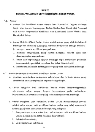 BAB IV
PENETAPAN ASESOR UNIT SERTIFIKASI BADAN USAHA
4.1. Asesor
a. Asesor Unit Sertifikasi Badan Usaha Jasa Konstruksi Tingkat Nasional
terdiri atas Asesor Kemampuan Badan Usaha Jasa Konstruksi NasionaJ
dan Asesor Penyetaraan KJasifikasi dan Kualifikasi Badan Usaha Jasa
Konstruksi Asing.
b. Asesor Unit Sertifikasi Badan Usaha adaJah asesor yang teJah terdaftar di
Lembaga dan sekurang-kurangnya memiJiki kompetensi sebagai berikut:
1. mengerti skema sertifikasi yang reJevan;
2. memiJiki pengetahuan yang cukup mengenai metode UJlan dan
dokumen ujian yang reJevan;
3. bebas dari kepentingan apapun sehingga dapat melakukan penilaian
(asesmenq dengan tidak memihak dan tidak diskriminatif.
4. Memenuhi ketentuan tentang asesor yang telah ditetapkan Lembaga
4.2. Proses Penetapan Asesor Unit Sertifikasi Badan Usaha
a. Lembaga menetapkan mekanisme rekruitmen dan kriteria asesor yang
berazaskan ketidakberpihakan kepada satu goJongan.
b. Unsur Pengarah Unit Sertifikasi Badan Usaha menyeJenggarakan
rekruitmen caJon asesor dengan berpedoman pada mekarlisme
rekruitmen dan kriteria asesor yang teJah ditetapkan oJeh Lembaga.
c. Unsur Pengarah Unit Sertifikasi Badan Usaha melaksanakan proses
seleksi caJon asesor unit sertifikasi badan usaha yang teJah memenuhi
kriteria yang teJah ditetapkan Lembaga yang meliputi:
1. Pengumuman proses rekruitmen caJon asesor unit sertifikasi badan
usaha me!alui media cetak nasionaJ dan website;
2. SeJeksi administratif;
3. Uji pengetahuan substansi;
11
 