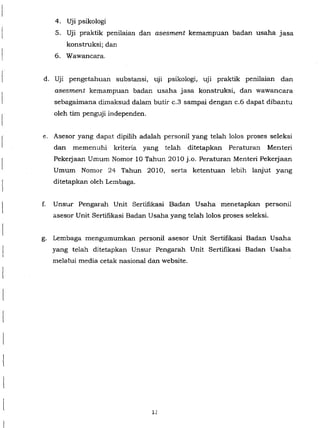 4. Uji psikologi
5. Uji praktik penilaian dan asesment kemampuan badan usaha jasa
konstruksi; dan
6. Wawancara.
d. Uji pengetahuan substansi, uji psikologi, uji praktik penilaian dan
asesment kemampuan badan usaha jasa konstruksi, dan wawancara
sebagaimana dimaksud dalam butir c.3 sampai dengan c.6 dapat dibantu
oleh tim penguji independen.
e. Asesor yang dapat dipilih adalah personil yang telah lolos proses seleksi
dan memenuhi kriteria yang telah ditetapkan Peraturan Menteri
Pekeijaan Umum Nomor 10 Tahun 2010 j.o. Peraturan Menteri Pekeijaan
Umum Nomor 24 Tahun 2010, serta ketentuan lebih lanjut yang
ditetapkan oleh Lembaga.
f. Unsur Pengarah Unit Sertifikasi Badan Usaha menetapkan personi!
asesor Unit Sertifikasi Badan Usaha yang telah lolos proses seleksi.
g. Lembaga mengumumkan personil asesor Unit Sertifikasi Badan Usaha
yang telah ditetapkan Unsur Pengarah Unit Sertifikasi Badan Usaha
melalui media cetak nasional dan website.
12
 