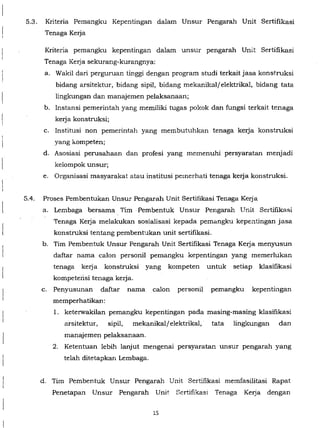 I
5.3. Kriteria Pemangku Kepentingan dalam Unsur Pengarah Unit Sertifikasi
Tenaga Kerja
Kriteria pemangku kepentingan dalam unsur pengarah Unit Sertifikasi
Tenaga Kerja sekurang-kurangnya:
a. Wakil dari perguruan tinggi dengan program studi terkaitjasa konstruksi
bidang arsitektur, bidang sipil, bidang mekanikalfelektrikal, bidang tata
lingkungan dan manajemen pelaksanaan;
b. Instansi pemerintah yang memiliki tugas pokok dan fungsi terkait tenaga
kerja konstruksi;
c. Institusi non pemerintah yang membutuhkan tenaga kerja konstruksi
yang kompeten;
d. Asosiasi perusahaan dan profesi yang memenuhi persyaratan menjadi
kelompok unsur;
e. Organisasi masyarakat atau institusi pemerhati tenaga kerja konstruksi.
5.4. Proses Pembentukan Unsur Pengarah Unit Sertifikasi Tenaga Kerja
a. Lembaga bersama Tim ·Pembentuk Unsur Pengarah Unit Sertifikasi
Tenaga Kerja melakukan sosialisasi kepada pemangku kepentingan jasa
konstruksi tentang pembentukan unit sertifikasi.
b. Tim Pembentuk Unsur Pengarah Unit Sertifikasi Tenaga Kerja menyusun
daftar nama calon personil pemangku kepentingan yang memerlukan
tenaga kerja konstruksi yang kompeten untuk setiap klasifikasi
kompeterisi tenaga kerja.
c. Penyusunan daftar nama calon personil pemangku kepentingan
memperhatikan:
1. keterwakilan pemangku kepentingan pada masing-masing klasifikasi
arsitektur, sipil, mekanikaljelektrikal, tata lingkungan dan
manajemen pelaksanaan.
2. Ketentuan lebih lanjut mengenai persyaratan unsur pengarah yang
telah ditetapkan Lembaga.
d. Tim Pembentuk Unsur Pengarah Unit Sertifikasi memfasilitasi Rapat
Penetapan Unsur Pengarah Unit Sertifikas1 Tenaga Kerja dengan
15
 