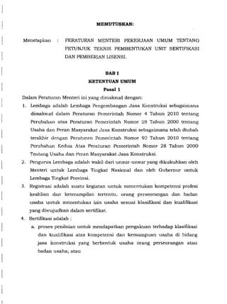 Menetapkan
MEMUTUSKAN:
PERATURAN MENTER! PEKERJAAN. UMUM TENTANG
PETUNJUK TEKNIS PEMBENTUKAN UNIT SERTIFIKASI
DAN PEMBERIAN LISENSI.
BAB I
KETENTUAN UMUM
Pasall
Dalam Peraturan Menteri ini yang dimaksud dengan:
1. Lembaga adalah Lembaga Pengembangan Jasa Konstruksi sebagaimana
dimaksud dalam Peraturan Pemerintah Nomor 4 Tahun 2010 tentang
Perubahan atas Peraturan Pemerintah Nomor 28 Tahun 2000 tentang
Usaha dan Peran Masyarakat J~sa Konstruksi sebagaimana telah diubah
teralr.hir dengan Perat"uran Pemerintah Nomor 92 Tahun 2010 tentang
Pen.:tbahan Kedua Atas Peraturan Pemerintah Nomor 28 Tahun 2000
Tentang Usaha dan Peran Masyarakat Jasa Konstruksi.
2. Pengurus Lembaga adalah wakil dari unsur-unsur yang dikukuhkan oleh
Menteri untuk Lem!::Jaga Tingkat Nasional dan oleh Gubemur untuk
Lembaga Tingkat Provinsi.
3. Registrasi adalah suatu kegiatan untuk menentukan kompetensi profesi
keahlian dan keterampilan tertentu, orang perseorangan dan badan
usaha untuk menentukan izin usaha sesuai klasifikasi dan kualifikasi
yang diwujudkan dalam sertifikat.
4. Sertifikasi adalah :
a. proses penilaian untuk mendapatkan pengakuan terhadap klasifikasi
dan kualifikasi atas kompetensi dan kemampuan usaha di !::Jida..<g
jasa konstruksi yang berbentuk usaha orang perseorangan atau
badan usaha; atau
 