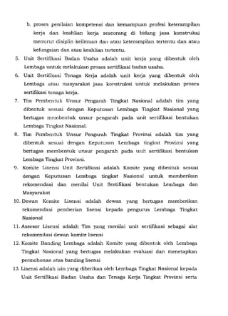 b. proses penilaian kompetensi dan kemampuan profesi keterampilan
kerja dan keahlian kerja seseorang di bidang jasa konstruksi
menurut disiplin keilmuan dan atau keterampilan tertentu dan atau
kefungsian dan atau keahlian tertentu.
5. Unit Sertifikasi Badan Usaha adalah unit kerja yang dibentuk oleh
Lembaga untuk melalcukan proses sertifikasi badan usaha.
6. Unit Sertifikasi Tenaga Kerja adalah unit kerja yang dibentuk oleh
Lembaga atau masyarakat jasa konstruksi untu.k melakukan proses
sertifikasi tenaga kerja.
7. Tim Pembentuk Unsur Pengarah Tingkat Nasional adalah tim yang
dibentuk sesum dengan Keputusan Lembaga Tingkat Nasional yang
bertugas membentuk unsur pengarah pada unit sertifikasi bentukan
Lembaga Tingkat Nasional.
8. Tim Pembentuk Unsur Pengarah Tingkat Provinsi adalah tim yang
dibentuk sesuai dengan Keputusan Lembaga tingkat Provinsi yang
bertugas membentuk unsur pengara.,.'J. pada unit sertifikasi bentukan
Lembaga Tingkat Provinsi.
9. Komite Lisensi Unit Sertifikasi adalah Komite yang dibentuk sesuai
dengail Keputusan Lembaga tingkat Nasional untuk memberikan
rekomendasi dan menilai Unit Sertifikasi bentukan Lembaga dan
Masyarakat
10. Dewan Komite Lisensi adalah dewan yang bertugas memberikan
rekomendasi pemberian lisensi kepada pengurus Lembaga Tingkat
Nasional
11. Assesor Lisensi adalah Tim yang menilai unit sertifikasi sebagai alat
rekomendasi dewan komite lisensi
12. Komite Banding Lembaga adalah Komite yang dibentuk oleh Lembaga
Tingkat Nasional yang bertugas melalcukan evaluasi dan menetapkan
permohonan atas banding lisensi
13. Lisensi adalah izin yang diberikan oleh Lembaga Tingkat Nasional kepada
Unit Sertifikasi Badan Usaha dan Tenaga Kerja Tingkat Provinsi serta
 