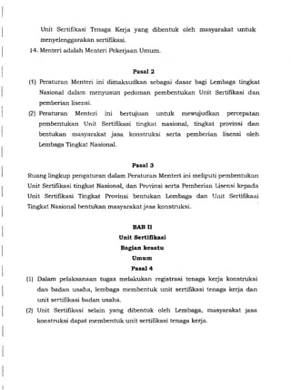Unit Sertifikasi Tenaga Kerja yang dibentuk oleh masyarakat untuk
menyelenggarakan sertifikasi.
14. Menteri adalah Menteri Pekerjaan Umum.
Pasal2
(1) Peraturan Menteri ini dimaksudkan sebagai dasar bagi Lembaga tingkat
Nasional dalam menyusun pedoman pembentukan Unit Sertifikasi dan
pemberian lisensi.
(2) Peraturan Menteri ini bertujuan untuk mewujudkan percepatan
pembentukan Unit Sertifikasi tingkat nasional, tingkat provinsi dan
bentukan masyarakat jasa konstruksi serta pemberian lisensi oleh
Lembaga Tingkat Nasional.
Pasal3
Ruang lingkup pengaturan dalam Peraturan Menteri ini meliputi pembentuka.n
Unit Sertifikasi tingkat Nasional, dan Pro'linsi scrta Pemberian Lisensi kepada
Unit Sertifikasi Tingkat Provinsi bentukan Lembaga dan Unit Sertifikasi
Tingkat Nasional bentukan masyarakat jasa konstruksi.
BAB II
Unit Sertifikasi
Bagian kesatu
Umum
Pasal4
(1) Dalam pelaksanaan tugas melah-ukan registrasi tenaga kerja konstruksi
dan badan usaha, lembaga membentuk unit sertifikasi tenaga kerja dan
unit sertifikasi badan usaha.
(2) Unit Sertifikasi selain yang dibentuk oleh Lembaga, masyarakat jasa
konstruksi dapat membentuk unit sertifikasi tenaga kerja.
 